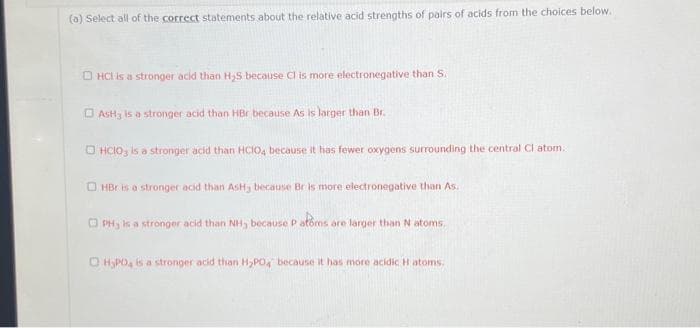 (a) Select all of the correct statements about the relative acid strengths of pairs of acids from the choices below.
HCI is a stronger acid than H₂S because Cl is more electronegative than S.
AsHy is a stronger acid than HBr because As is larger than Br.
OHCIO3 is a stronger acid than HCIO4 because it has fewer oxygens surrounding the central Cl atom.
OHBr is a stronger acid than AsHy because Br is more electronegative than As.
PH, is a stronger acid than NH, because P atoms are larger than N atoms,
OH₂PO4 is a stronger acid than H₂PO4 because it has more acidic H atoms.