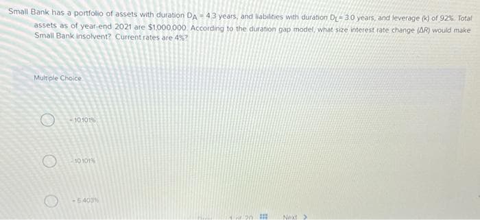 Small Bank has a portfolio of assets with duration DA-43 years, and liabilities with duration D-3.0 years, and leverage (k) of 92%. Total
assets as of year-end 2021 are $1,000,000. According to the duration gap model, what size interest rate change (AR) would make
Small Bank insolvent? Current rates are 4%?
Multiple Choice
-10.101%
-10 101%
-5.403%
42430 I
Next >