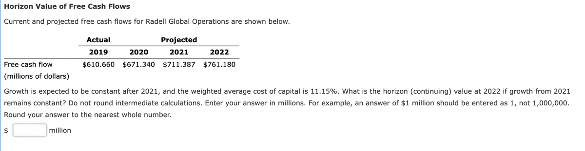 Horizon Value of Free Cash Flows
Current and projected free cash flows for Radell Global Operations are shown below.
Free cash flow
(millions of dollars)
Actual
Projected
2021
2020
2022
2019
$610.660 $671.340 $711.387 $761.180
Growth is expected to be constant after 2021, and the weighted average cost of capital is 11.15%. What is the horizon (continuing) value at 2022 if growth from 2021
remains constant? Do not round intermediate calculations. Enter your answer in millions. For example, an answer of $1 million should be entered as 1, not 1,000,000.
Round your answer to the nearest whole number.
million