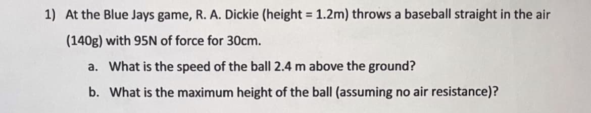 1) At the Blue Jays game, R. A. Dickie (height = 1.2m) throws a baseball straight in the air
%3D
(140g) with 95N of force for 30cm.
a. What is the speed of the ball 2.4 m above the ground?
b. What is the maximum height of the ball (assuming no air resistance)?
