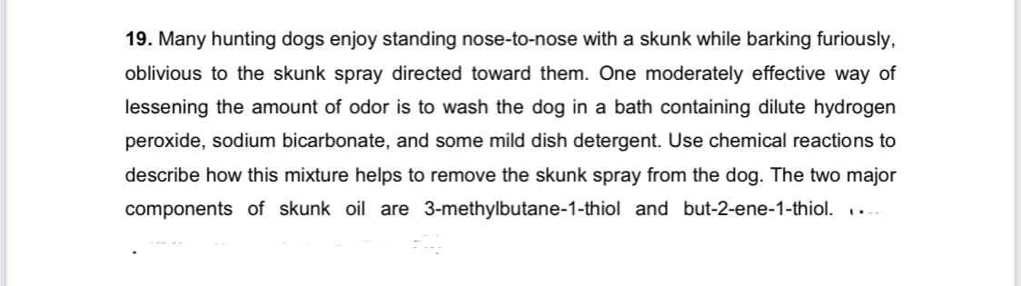 19. Many hunting dogs enjoy standing nose-to-nose with a skunk while barking furiously,
oblivious to the skunk spray directed toward them. One moderately effective way of
lessening the amount of odor is to wash the dog in a bath containing dilute hydrogen
peroxide, sodium bicarbonate, and some mild dish detergent. Use chemical reactions to
describe how this mixture helps to remove the skunk spray from the dog. The two major
components of skunk oil are 3-methylbutane-1-thiol and but-2-ene-1-thiol. ...