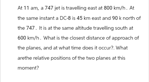 At 11 am, a 747 jet is travelling east at 800 km/h. At
the same instant a DC-8 is 45 km east and 90 k north of
the 747. It is at the same altitude travelling south at
600 km/h. What is the closest distance of approach of
the planes, and at what time does it occur?. What
arethe relative positions of the two planes at this
moment?