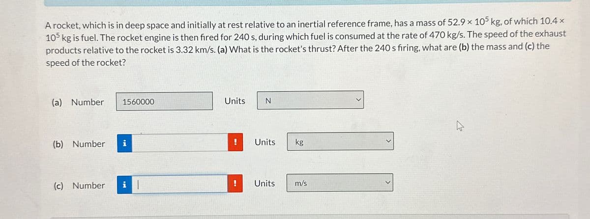 A rocket, which is in deep space and initially at rest relative to an inertial reference frame, has a mass of 52.9 x 105 kg, of which 10.4 x
105 kg is fuel. The rocket engine is then fired for 240 s, during which fuel is consumed at the rate of 470 kg/s. The speed of the exhaust
products relative to the rocket is 3.32 km/s. (a) What is the rocket's thrust? After the 240 s firing, what are (b) the mass and (c) the
speed of the rocket?
(a) Number
1560000
Units
N
(b) Number
i
!
Units
kg
(c) Number
i
Units
m/s