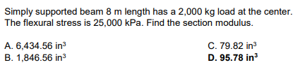 Simply supported beam 8 m length has a 2,000 kg load at the center.
The flexural stress is 25,000 kPa. Find the section modulus.
A. 6,434.56 in³
B. 1,846.56 in³
C. 79.82 in³
D. 95.78 in³