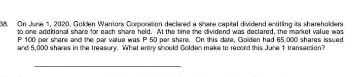 38. On June 1, 2020, Golden Warriors Corporation declared a share capital dividend entitling its shareholders
to one additional share for each share held. At the time the dividend was declared, the market value was
P 100 per share and the par value was P 50 per share. On this date, Golden had 65,000 shares issued
and 5,000 shares in the treasury. What entry should Golden make to record this June 1 transaction?