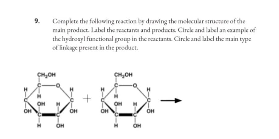 ОН
9.
CH OH
-o-z 3-o-x
ОН
Complete the following reaction by drawing the molecular structure of the
main product. Label the reactants and products. Circle and label an example of
the hydroxyl functional group in the reactants. Circle and label the main type
of linkage present in the product.
Н
О
H
ОН
ОН
+
OH
CH₂OH
H
ОН
Н
-0
O
H
IC
OH
ОН