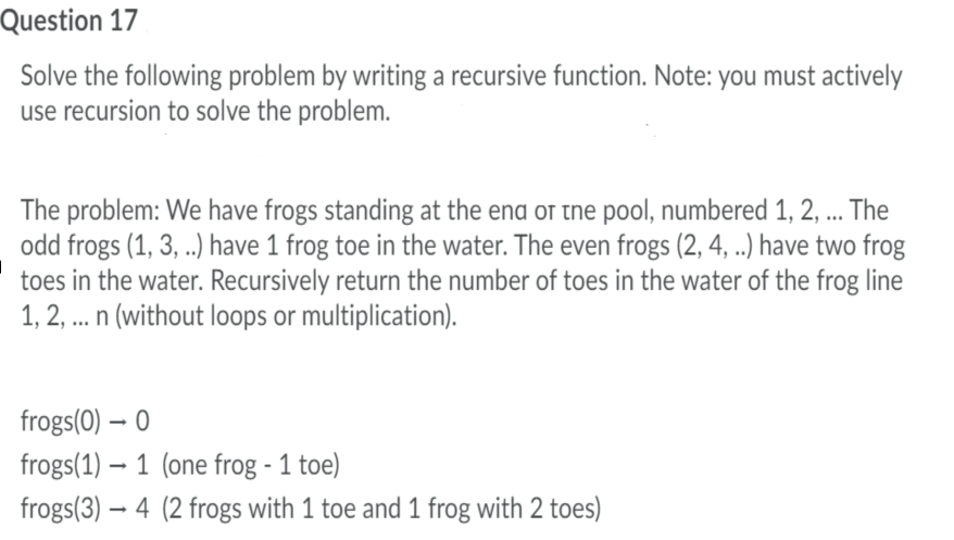 Question 17
Solve the following problem by writing a recursive function. Note: you must actively
use recursion to solve the problem.
The problem: We have frogs standing at the ena or tne pool, numbered 1, 2, ... The
odd frogs (1, 3, ..) have 1 frog toe in the water. The even frogs (2, 4, ..) have two frog
toes in the water. Recursively return the number of toes in the water of the frog line
1, 2, .. n (without loops or multiplication).
frogs(0) – 0
frogs(1) – 1 (one frog - 1 toe)
frogs(3) – 4 (2 frogs with 1 toe and 1 frog with 2 toes)
