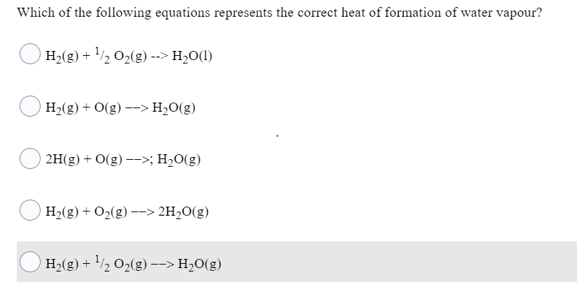 Which of the following equations represents the correct heat of formation of water vapour?
O H2(g) + ½ 02(g) --> H2O(1)
H2(g) + O(g) --> H2O(g)
2H(g) + O(g) –->; H2O(g)
H2(g) + O2(g) –-> 2H2O(g)
H2(g) + /½ O2(g) --> H2O(g)
