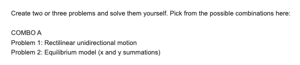 Create two or three problems and solve them yourself. Pick from the possible combinations here:
COMBO A
Problem 1: Rectilinear unidirectional motion
Problem 2: Equilibrium model (x and y summations)
