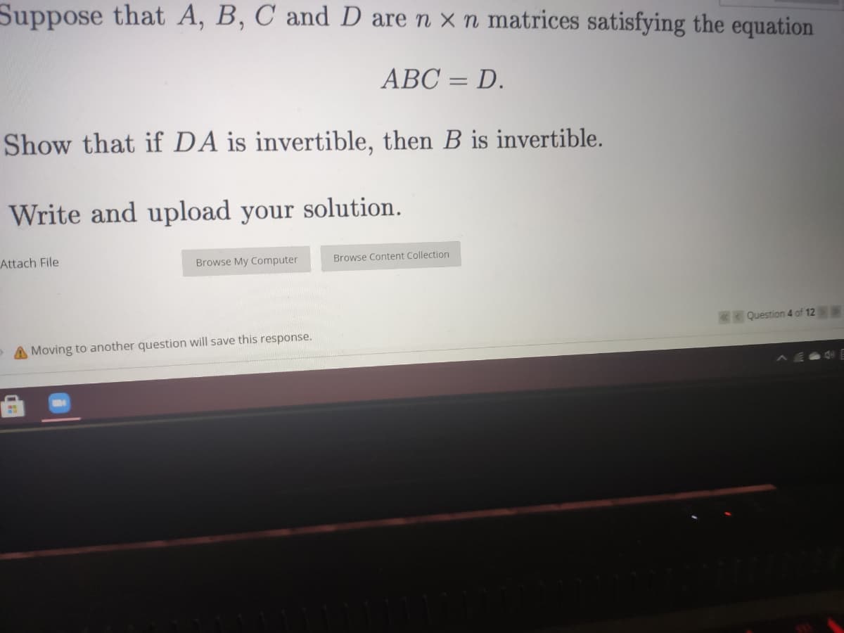 Suppose that A, B, C and D are n × n matrices satisfying the equation
ABC = D.
%3D
Show that if DA is invertible, then B is invertible.
Write and upload your solution.
Attach File
Browse My Computer
Browse Content Collection
Question 4 of 12
A Moving to another question will save this response.

