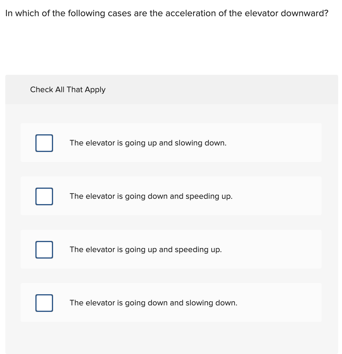 In which of the following cases are the acceleration of the elevator downward?
Check All That Apply
The elevator is going up and slowing down.
The elevator is going down and speeding up.
The elevator is going up and speeding up.
The elevator is going down and slowing down.