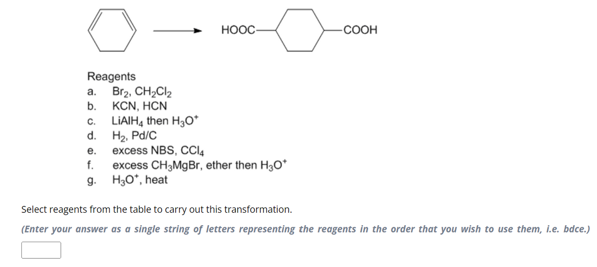 Reagents
a. Br2, CH2Cl2
b.
KCN, HƠN
HOOC
.COOH
C. LiAlH4 then H3O+
d.
H2, Pd/C
e.
excess NBS, CCl4
f. excess CH3MgBr, ether then H3O+
g.
H3O+, heat
Select reagents from the table to carry out this transformation.
(Enter your answer as a single string of letters representing the reagents in the order that you wish to use them, i.e. bdce.)