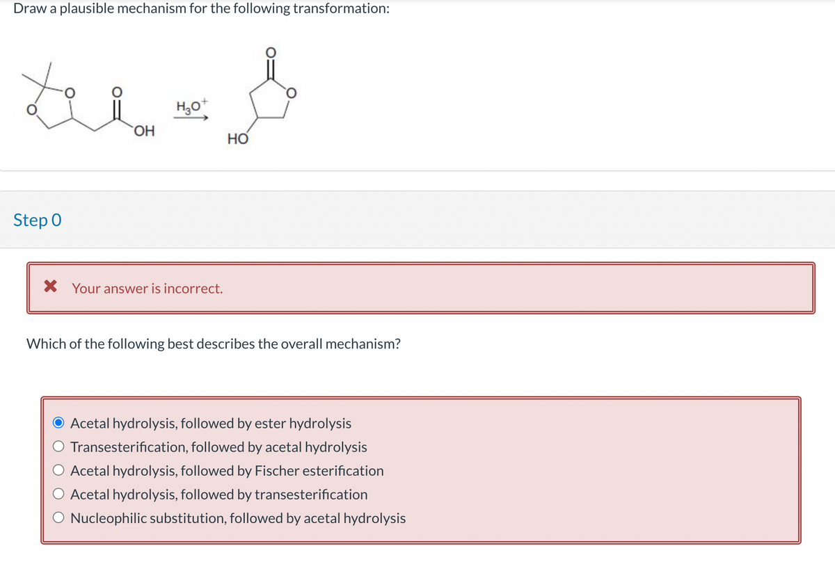 Draw a plausible mechanism for the following transformation:
te=&
OH
H3O+
HO
Step 0
× Your answer is incorrect.
Which of the following best describes the overall mechanism?
Acetal hydrolysis, followed by ester hydrolysis
Transesterification, followed by acetal hydrolysis
Acetal hydrolysis, followed by Fischer esterification
Acetal hydrolysis, followed by transesterification
O Nucleophilic substitution, followed by acetal hydrolysis