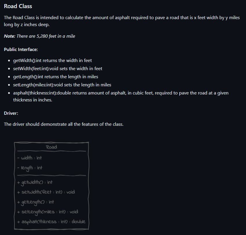 Road Class
The Road Class is intended to calculate the amount of asphalt required to pave a road that is x feet width by y miles
long by z inches deep.
Note: There are 5,280 feet in a mile
Public Interface:
• getWidth():int returns the width in feet
• setWidth(feet:int):void
sets the width in feet
● getLength(): int returns the length in miles
• setLength(miles:int):void sets the length in miles
asphalt(thickness:int):double returns amount of asphalt, in cubic feet, required to pave the road at a given
thickness in inches.
Driver:
The driver should demonstrate all the features of the class.
- width: int
- length: int
Road
+ getwidth(): int
+ setwidthcfeet: int): void
+ getLength(): int
+ setlength(miles: int) : void
+ asphalt(thikness: int): double