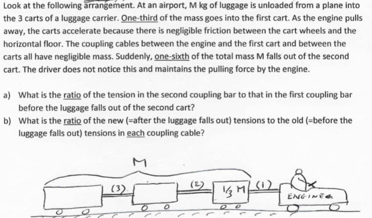 Look at the following arrangement. At an airport, M kg of luggage is unloaded from a plane into
the 3 carts of a luggage carrier. One-third of the mass goes into the first cart. As the engine pulls
away, the carts accelerate because there is negligible friction between the cart wheels and the
horizontal floor. The coupling cables between the engine and the first cart and between the
carts all have negligible mass. Suddenly, one-sixth of the total mass M falls out of the second
cart. The driver does not notice this and maintains the pulling force by the engine.
a)
What is the ratio of the tension in the second coupling bar to that in the first coupling bar
before the luggage falls out of the second cart?
b) What is the ratio of the new (=after the luggage falls out) tensions to the old (=before the
luggage falls out) tensions in each coupling cable?
(3)
O
772 [
1/3 M
0
ENGINE