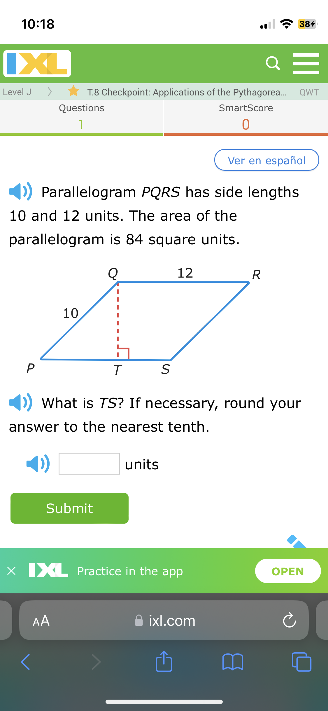 10:18
IXL
Level J
T.8 Checkpoint: Applications of the Pythagorea...
Questions
1
SmartScore
0
384
=
QWT
Ver en español
Parallelogram PQRS has side lengths
10 and 12 units. The area of the
parallelogram is 84 square units.
10
Q
12
R
P
T
S
What is TS? If necessary, round your
answer to the nearest tenth.
units
Submit
x XL Practice in the app
>
AA
ixl.com
OPEN