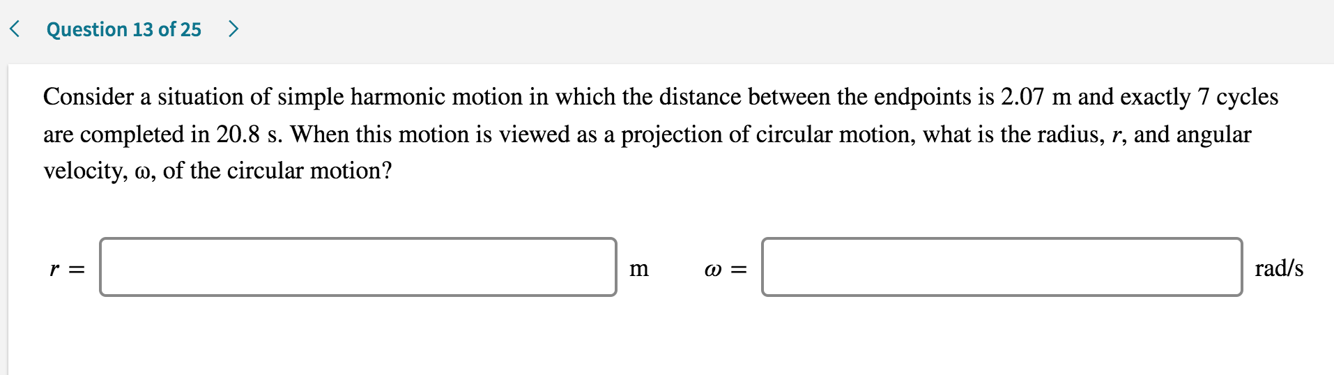 Consider a situation of simple harmonic motion in which the distance between the endpoints is 2.07 m and exactly 7 cycles
are completed in 20.8 s. When this motion is viewed as a projection of circular motion, what is the radius, r, and angular
velocity, m, of the circular motion?
r =
m
@ =
rad/s
