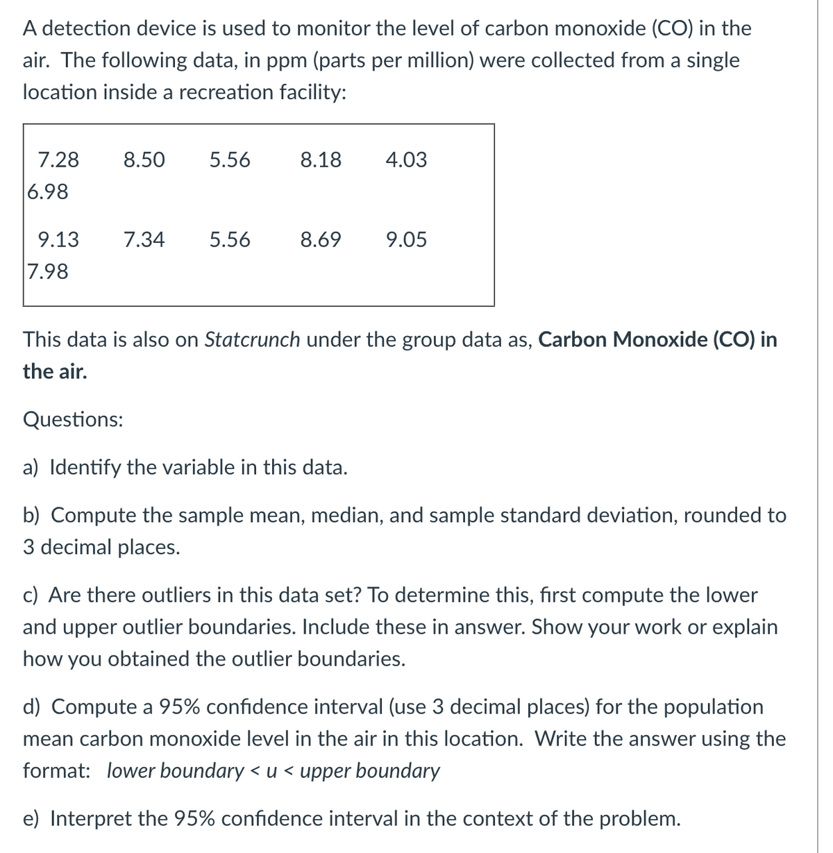 A detection device is used to monitor the level of carbon monoxide (CO) in the
air. The following data, in ppm (parts per million) were collected from a single
location inside a recreation facility:
7.28
6.98
8.50 5.56
9.13 7.34
7.98
5.56
8.18
4.03
8.69 9.05
This data is also on Statcrunch under the group data as, Carbon Monoxide (CO) in
the air.
Questions:
a) Identify the variable in this data.
b) Compute the sample mean, median, and sample standard deviation, rounded to
3 decimal places.
c) Are there outliers in this data set? To determine this, first compute the lower
and upper outlier boundaries. Include these in answer. Show your work or explain
how you obtained the outlier boundaries.
d) Compute a 95% confidence interval (use 3 decimal places) for the population
mean carbon monoxide level in the air in this location. Write the answer using the
format: lower boundary< u < upper boundary
e) Interpret the 95% confidence interval in the context of the problem.