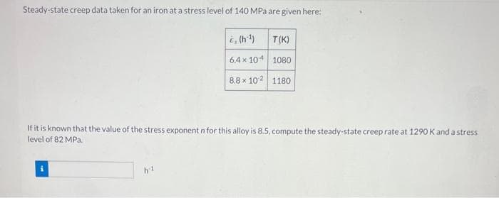 Steady-state creep data taken for an iron at a stress level of 140 MPa are given here:
&, (h:¹)
T(K)
6.4×104 1080
8.8 x 102 1180
If it is known that the value of the stress exponent n for this alloy is 8.5, compute the steady-state creep rate at 1290 K and a stress
level of 82 MPa.
i
h1