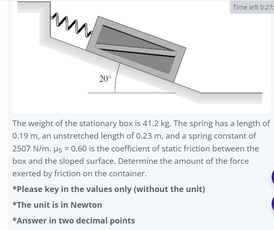 Time left 0:27:
20°
The weight of the stationary box is 41.2 kg. The spring has a length of
0.19 m, an unstretched length of 0.23 m, and a spring constant of
2507 N/m. µs = 0.60 is the coefficient of static friction between the
box and the sloped surface. Determine the amount of the force
exerted by friction on the container.
*Please key in the values only (without the unit)
*The unit is in Newton
*Answer in two decimal points