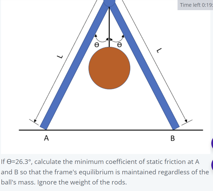 Time left 0:19:
e
A
B
If 0=26.3°, calculate the minimum coefficient of static friction at A
and B so that the frame's equilibrium is maintained regardless of the
ball's mass. Ignore the weight of the rods.