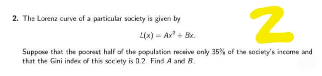 2. The Lorenz curve of a particular society is given by
L(x) = Ax + Bx.
%3D
Suppose that the poorest half of the population receive only 35% of the society's income and
that the Gini index of this society is 0.2. Find A and B.
