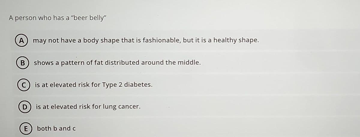 A person who has a "beer belly"
A may not have a body shape that is fashionable, but it is a healthy shape.
shows a pattern of fat distributed around the middle.
C) is at elevated risk for Type 2 diabetes.
D is at elevated risk for lung cancer.
E both b and c
