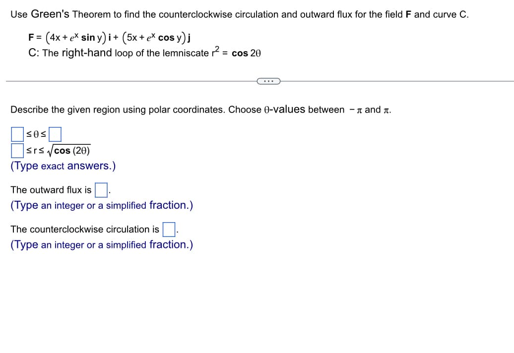 Use Green's Theorem to find the counterclockwise circulation and outward flux for the field F and curve C.
F= (4x + ex
+ ex siny)i + (5x + ex cos y) j
C: The right-hand loop of the lemniscate r² = cos 20
Describe the given region using polar coordinates. Choose 0-values between - and .
SOS
≤rs √cos (20)
(Type exact answers.)
The outward flux is
(Type an integer or a simplified fraction.)
The counter kwise circulation is.
(Type an integer or a simplified fraction.)