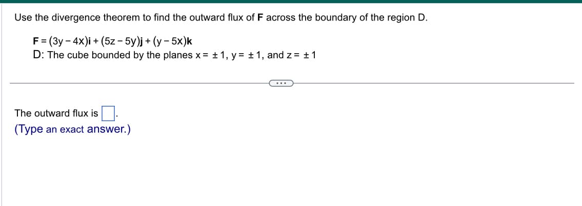 Use the divergence theorem to find the outward flux of F across the boundary of the region D.
F = (3y - 4x)i + (5z - 5y)j + (y - 5x)k
D: The cube bounded by the planes x = ± 1, y = ± 1, and z = ± 1
The outward flux is
(Type an exact answer.)