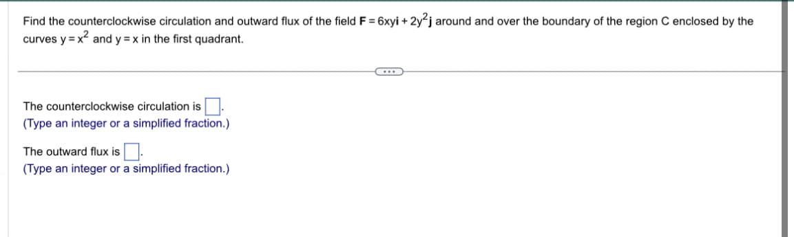 Find the counterclockwise circulation and outward flux of the field F = 6xyi + 2y2j around and over the boundary of the region C enclosed by the
curves y = x² and y=x in the first quadrant.
The counterclockwise circulation is.
(Type an integer or a simplified fraction.)
The outward flux is.
(Type an integer or a simplified fraction.)