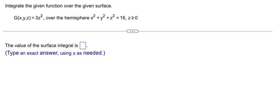 Integrate the given function over the given surface.
G(x,y,z) = 3z², over the hemisphere x² + y² + z² = 16, z 20
The value of the surface integral is.
(Type an exact answer, using as needed.)
