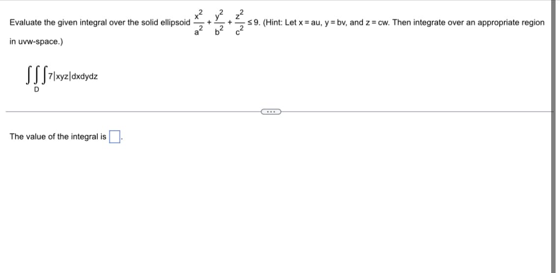 Evaluate the given integral over the solid ellipsoid
in uvw-space.)
SSS 7/xyz/dxdydz
D
The value of the integral is
+
a²b²
+
≤9. (Hint: Let x=au, y = bv, and z = cw. Then integrate over an appropriate region