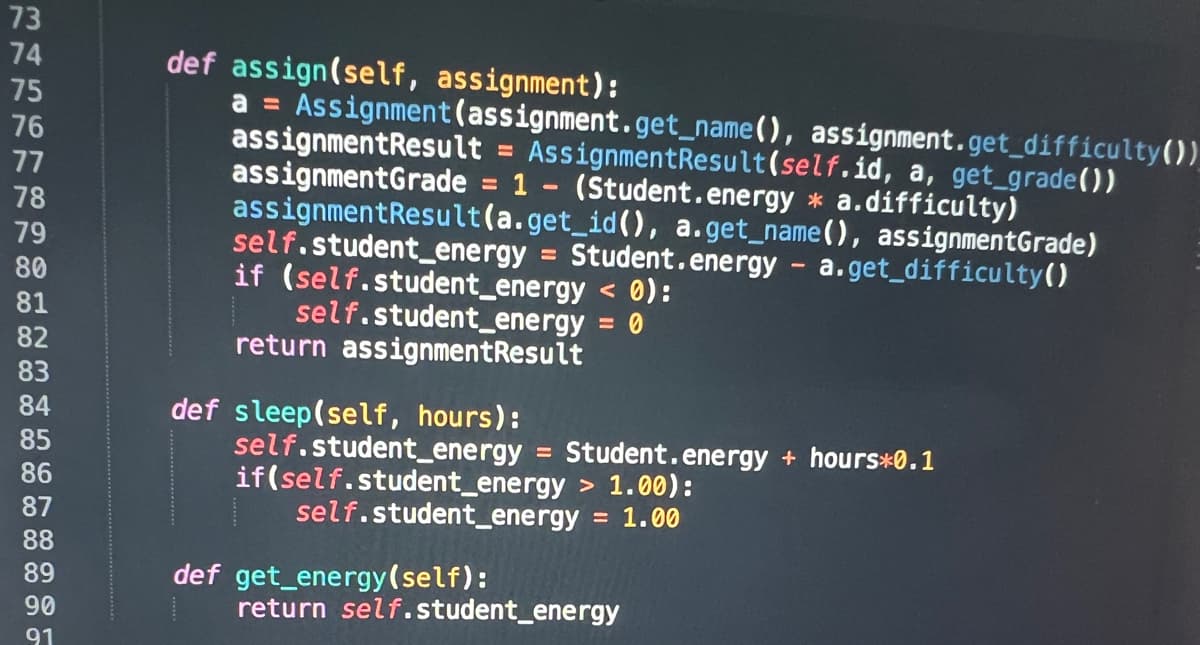 17455177
73
76
78
79
80
81
82
83
84
85
86
87
88
89
90
91
def assign(self, assignment):
a = Assignment (assignment.get_name(), assignment.get_difficulty())
assignmentResult = AssignmentResult(self.id, a, get_grade())
assignmentGrade = 1 - (Student.energy * a. difficulty)
assignmentResult(a.get_id (), a.get_name(), assignmentGrade)
self.student_energy Student.energy - a.get_difficulty()
< 0):
= 0
if (self.student_energy
self.student_energy
return assignmentResult
def sleep(self, hours):
self.student_energy Student.energy + hours*0.1
if(self.student_energy > 1.00):
self.student_energy = 1.00
def get_energy (self):
return self.student_energy