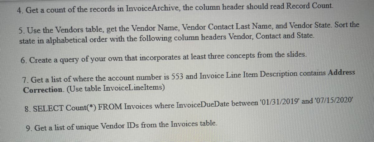 4. Get a count of the records in InvoiceArchive, the column header should read Record Count.
5. Use the Vendors table, get the Vendor Name, Vendor Contact Last Name, and Vendor State. Sort the
state in alphabetical order with the following column headers Vendor, Contact and State.
6. Create a query of your own that incorporates at least three concepts from the slides.
7. Get a list of where the account number is 553 and Invoice Line Item Description contains Address
Correction. (Use table InvoiceLineItems)
8. SELECT Count(*) FROM Invoices where InvoiceDueDate between '01/31/2019' and '07/15/2020'
9. Get a list of unique Vendor IDs from the Invoices table.