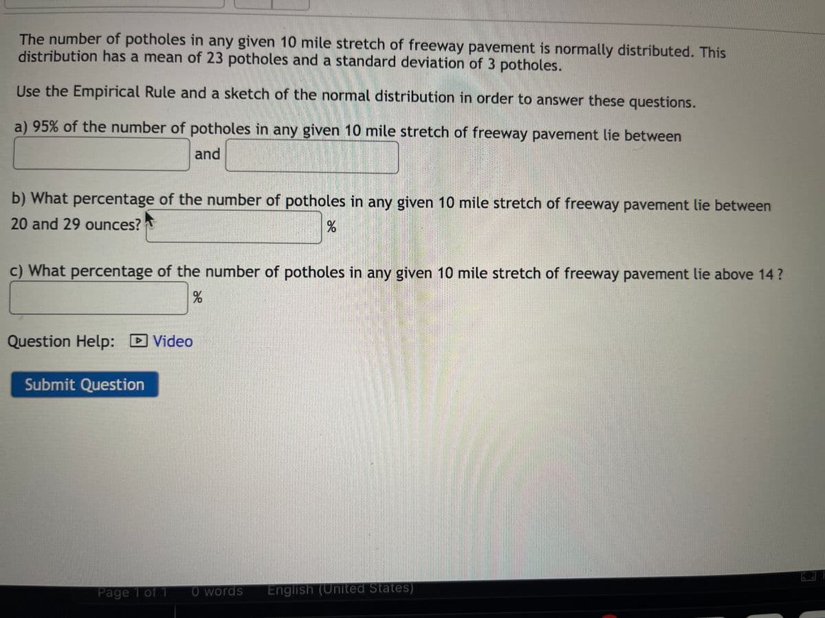 The number of potholes in any given 10 mile stretch of freeway pavement is normally distributed. This
distribution has a mean of 23 potholes and a standard deviation of 3 potholes.
Use the Empirical Rule and a sketch of the normal distribution in order to answer these questions.
a) 95% of the number of potholes in any given 10 mile stretch of freeway pavement lie between
and
b) What percentage of the number of potholes in any given 10 mile stretch of freeway pavement lie between
20 and 29 ounces?
%
c) What percentage of the number of potholes in any given 10 mile stretch of freeway pavement lie above 14?
%
Question Help: Video
Submit Question
Page 1 of 1
0 words English (United States)