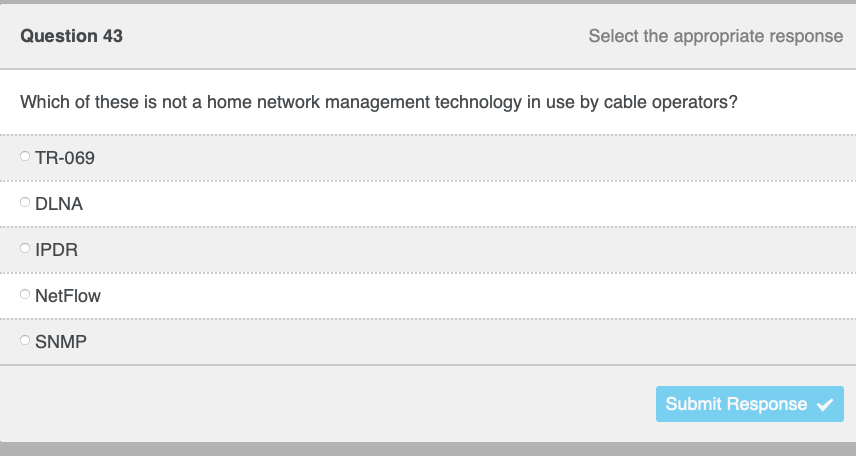 Question 43
Select the appropriate response
Which of these is not a home network management technology in use by cable operators?
TR-069
O DLNA
O IPDR
O NetFlow
O SNMP
Submit Response
