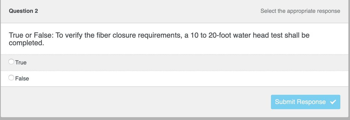 Select the appropriate response
Question 2
True or False: To verify the fiber closure requirements, a 10 to 20-foot water head test shall be
completed.
True
False
Submit Response