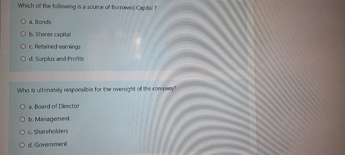 Which of the following is a source of Borrowed Capital ?
O a. Bonds
O b. Shares capital
O c. Retained earnings
O d. Surplus and Profits
Who is ultimately responsible for the oversight of the company?
O a. Board of Director
O b. Management
O c. Shareholders
O d. Government
