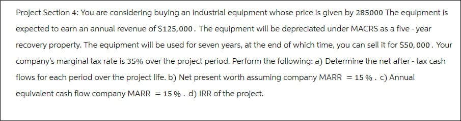 Project Section 4: You are considering buying an industrial equipment whose price is given by 285000 The equipment is
expected to earn an annual revenue of $125,000. The equipment will be depreciated under MACRS as a five-year
recovery property. The equipment will be used for seven years, at the end of which time, you can sell it for $50,000. Your
company's marginal tax rate is 35% over the project period. Perform the following: a) Determine the net after - tax cash
flows for each period over the project life. b) Net present worth assuming company MARR = 15%. c) Annual
equivalent cash flow company MARR 15%. d) IRR of the project.
=