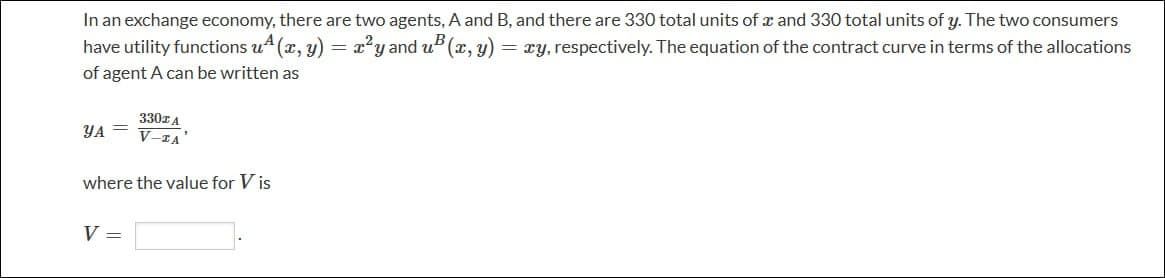 In an exchange economy, there are two agents, A and B, and there are 330 total units of x and 330 total units of y. The two consumers
have utility functions u(x, y) = x²y and u(x, y) = zy, respectively. The equation of the contract curve in terms of the allocations
of agent A can be written as
УА
330z A
V-ZA
where the value for V is
V
=