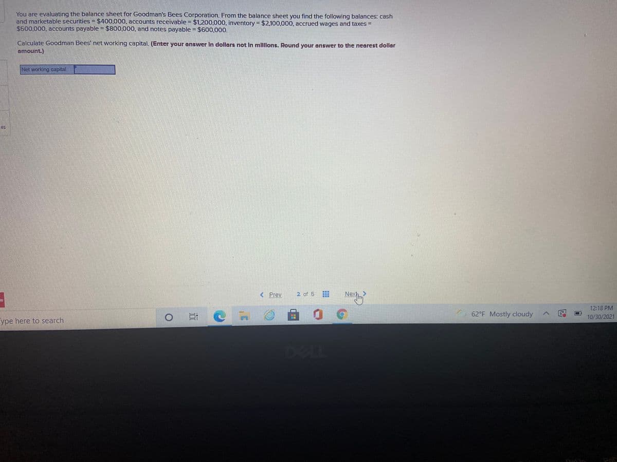 You are evaluating the balance sheet for Goodman's Bees Corporation. From the balance sheet you find the following balances: cash
and marketable securities = $400,000, accounts receivable = $1,200,000. inventory = $2,100,000, accrued wages and taxes =
$500,000, accounts payable = $800,000, and notes payable = $600.000.
Calculate Goodman Bees' net working capital. (Enter your answer In dollars not In mlllons. Round your nswer to the neorest dollor
amount.)
Net working capital
es
< Prev
2 of 5
Nexh >
12:18 PM
62°F Mostly cloudy
O # C n
10/30/2021
ype here to search
DELL
