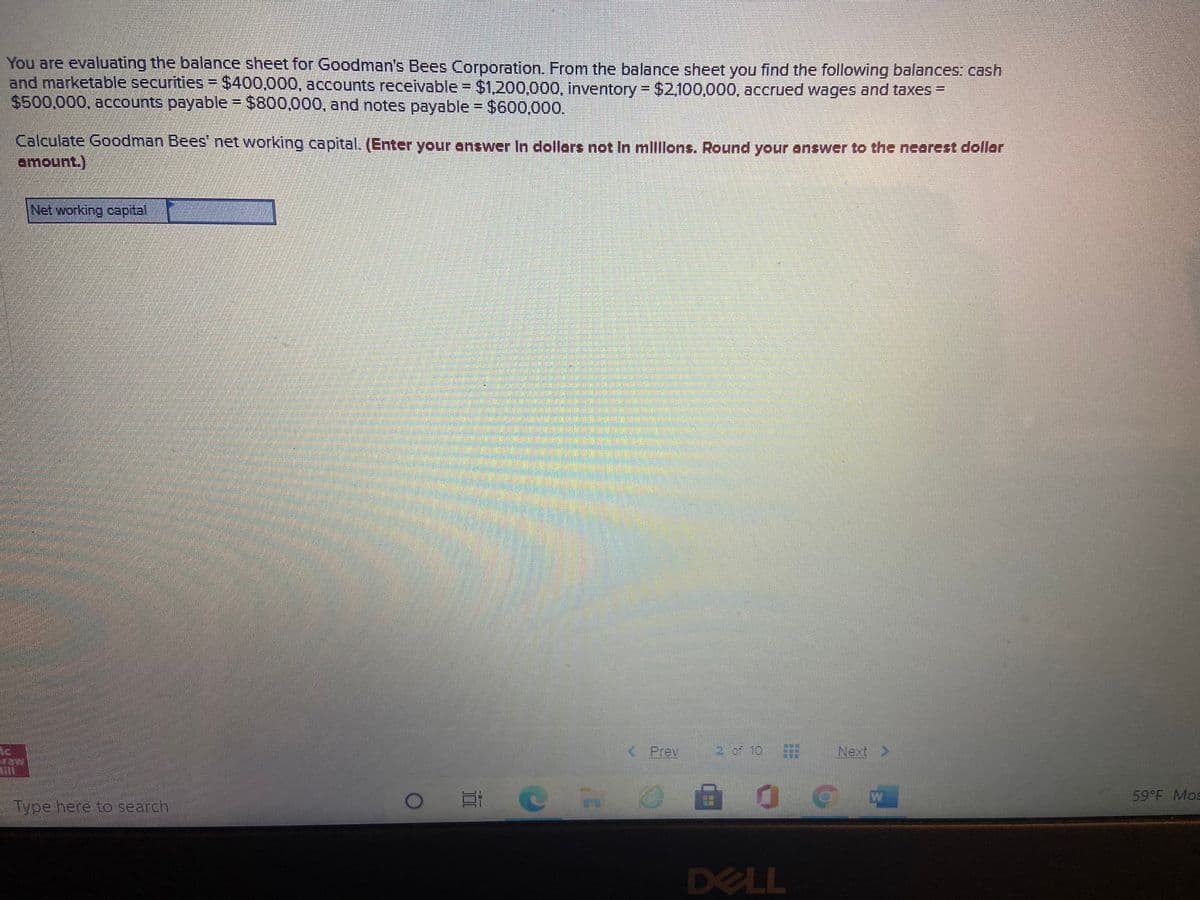 You are evaluating the balance sheet for Goodman's Bees Corporation. From the balance sheet you find the following balances: cash
and marketable securities- $400,000, accounts receivable $1,200,000, inventory = $2,100,000, accrued wages and taxes =
$500,000, accounts payable = $800,000, and notes payable $600,00o.
Calculate Goodman Bees' net working capital. (Enter your answer In dollors not In mlllons. Round your answer to the nearest dollar
amount.)
Net working capital
Ic
< Prev
2 of 10
Next >
W
59 F Mos
Type here to search
DELL
