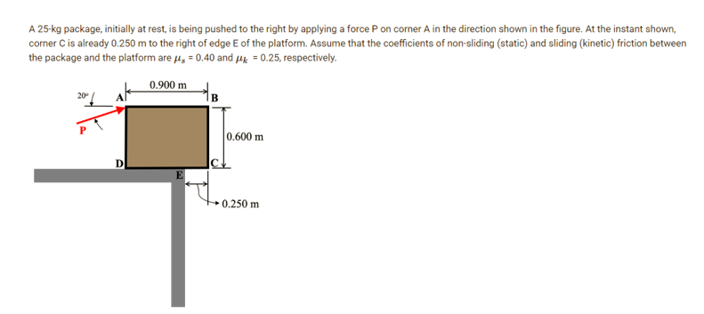 A 25-kg package, initially at rest, is being pushed to the right by applying a force P on corner A in the direction shown in the figure. At the instant shown,
corner C is already 0.250 m to the right of edge E of the platform. Assume that the coefficients of non-sliding (static) and sliding (kinetic) friction between
the package and the platform are μ = 0.40 and μ = 0.25, respectively.
0.900 m
20⁰
0.600 m
0.250 m