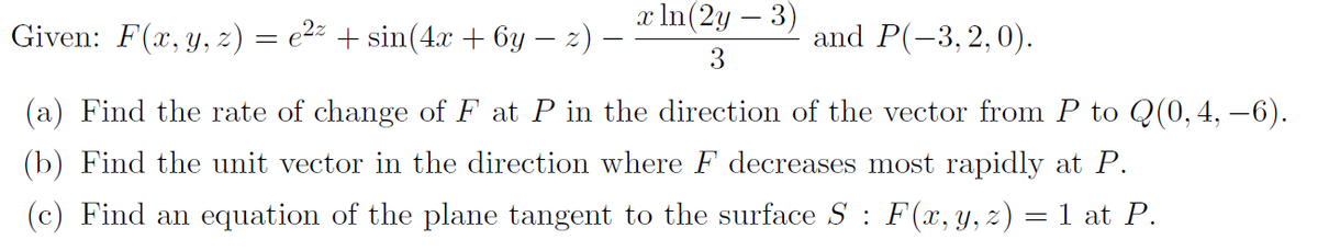 Given: F(x, y, z) = e²² + sin(4x + 6y − z) —
x ln(2y - 3)
3
and P(-3,2,0).
(a) Find the rate of change of F at P in the direction of the vector from P to Q(0, 4, −6).
(b) Find the unit vector in the direction where F decreases most rapidly at P.
(c) Find an equation of the plane tangent to the surface S: F(x, y, z) = 1 at P.