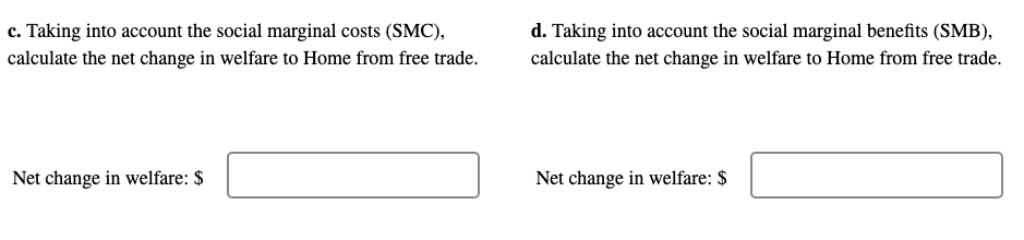 c. Taking into account the social marginal costs (SMC),
calculate the net change in welfare to Home from free trade.
d. Taking into account the social marginal benefits (SMB),
calculate the net change in welfare to Home from free trade.
Net change in welfare: $
Net change in welfare: $
