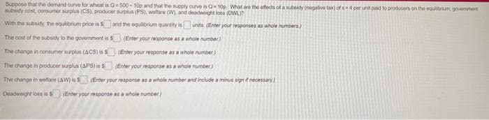 Suppose that the demand curve for wheat is Q500 - 10p and that the supply auve is O 10p What are the efects of a subnidy (negative tax) ofs4 per unit paid to produoers on the equlibrium, govemment.
subsidy cost, consumer surplus (CS), producer surplus (PS), weifare (W, and deadweight loss (DWL)?
Wih the subsidy, the equibrium price is Sand the equilibrium quantity isunits. (Enter your responses as whole numbers)
The cost of the subsidy to the govermment is S
(Enter your response as a whole number)
The change in consumer surplus (ACS) is S
(Enter your response as a whole number.)
The change in producer surplus (APS) is S Enter your response as a whole number)
The change in welttare (AW) is S (Enter your reaponse as a whole number and include a minus sign i necessary
Deadweight loss is S (Ender your response as a whole number)
