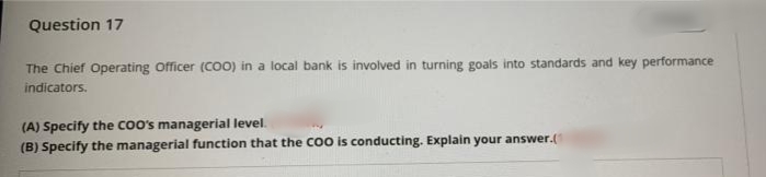 Question 17
The Chief Operating Officer (CO) in a local bank is involved in turning goals into standards and key performance
indicators.
(A) Specify the coo's managerial level.
(B) Specify the managerial function that the Co0 is conducting. Explain your answer.(
