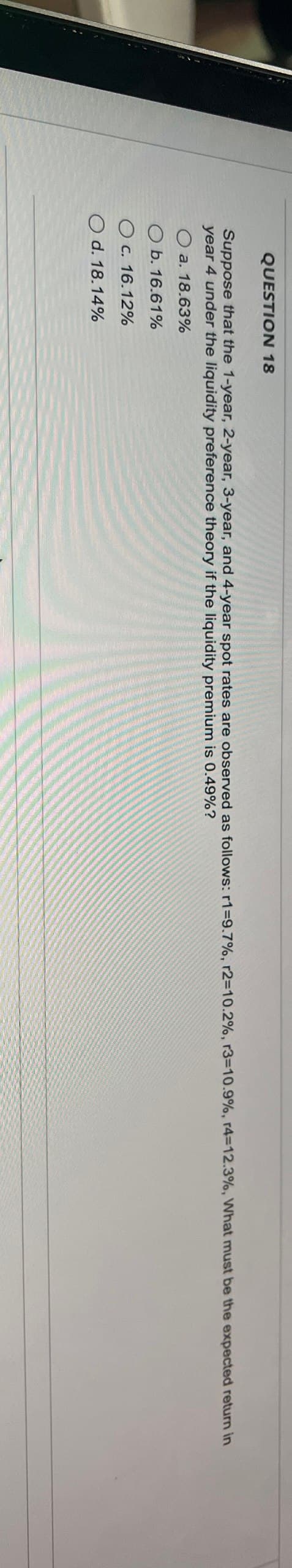 QUESTION 18
Suppose that the 1-year, 2-year, 3-year, and 4-year spot rates are observed as follows: r1=9.7%, r2=10.2%, r3=10.9%, r4-12.3%, What must be the expected return in
year 4 under the liquidity preference theory if the liquidity premium is 0.49%?
Oa. 18.63%
Ob. 16.61%
c. 16.12%
Od. 18.14%