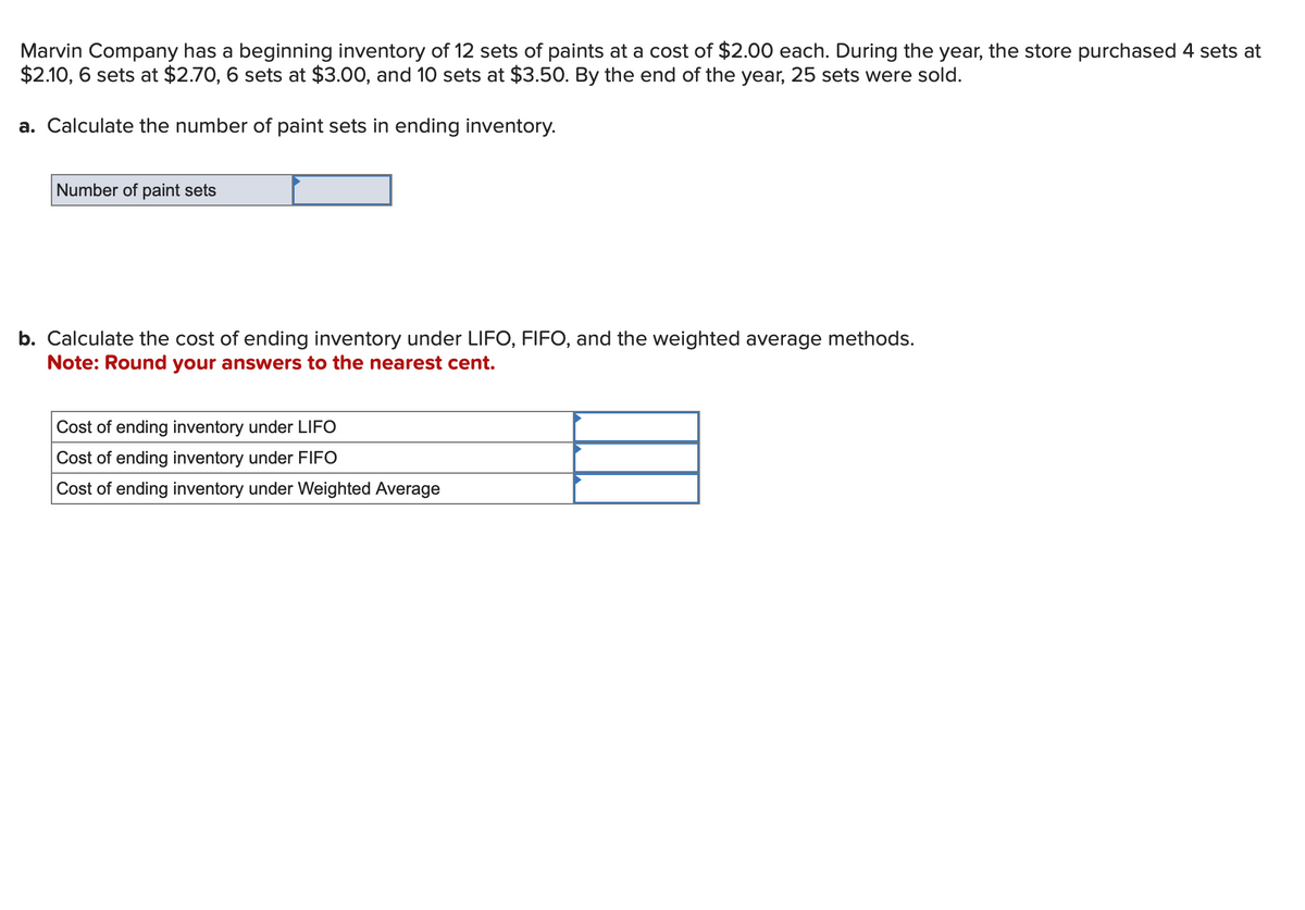 Marvin Company has a beginning inventory of 12 sets of paints at a cost of $2.00 each. During the year, the store purchased 4 sets at
$2.10, 6 sets at $2.70, 6 sets at $3.00, and 10 sets at $3.50. By the end of the year, 25 sets were sold.
a. Calculate the number of paint sets in ending inventory.
Number of paint sets
b. Calculate the cost of ending inventory under LIFO, FIFO, and the weighted average methods.
Note: Round your answers to the nearest cent.
Cost of ending inventory under LIFO
Cost of ending inventory under FIFO
Cost of ending inventory under Weighted Average