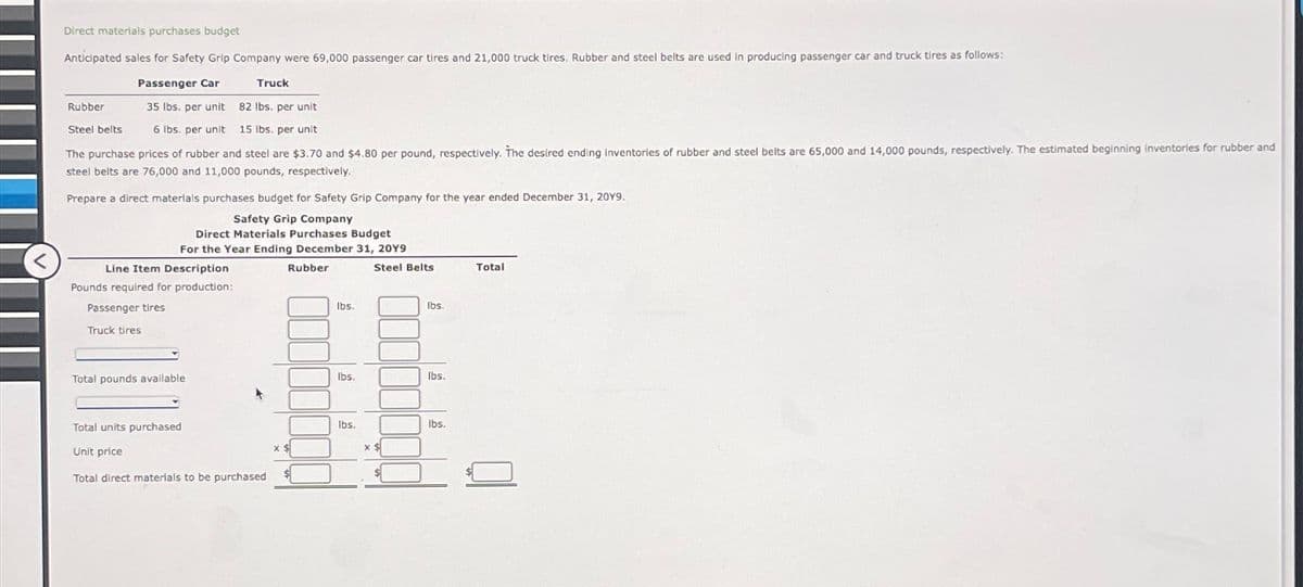 Direct materials purchases budget
Anticipated sales for Safety Grip Company were 69,000 passenger car tires and 21,000 truck tires. Rubber and steel belts are used in producing passenger car and truck tires as follows:
Rubber
Steel belts
Passenger Car
Truck
35 lbs. per unit 82 lbs. per unit
6 lbs. per unit 15 lbs. per unit
The purchase prices of rubber and steel are $3.70 and $4.80 per pound, respectively. The desired ending inventories of rubber and steel belts are 65,000 and 14,000 pounds, respectively. The estimated beginning inventories for rubber and
steel belts are 76,000 and 11,000 pounds, respectively.
Prepare a direct materials purchases budget for Safety Grip Company for the year ended December 31, 20Y9.
Safety Grip Company
Direct Materials Purchases Budget
For the Year Ending December 31, 20Y9
<
Line Item Description
Pounds required for production:
Passenger tires
Truck tires
Rubber
lbs.
Steel Belts
Total
lbs.
Total pounds available
lbs.
lbs.
Total units purchased
Unit price
Total direct materials to be purchased
lbs.
lbs.
x $